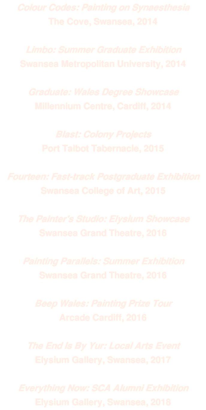 Colour Codes: Painting on Synaesthesia The Cove, Swansea, 2014 Limbo: Summer Graduate Exhibition Swansea Metropolitan University, 2014 Graduate: Wales Degree Showcase Millennium Centre, Cardiff, 2014 Blast: Colony Projects Port Talbot Tabernacle, 2015 Fourteen: Fast-track Postgraduate Exhibition Swansea College of Art, 2015 The Painter's Studio: Elysium Showcase Swansea Grand Theatre, 2016 Painting Parallels: Summer Exhibition Swansea Grand Theatre, 2016 Beep Wales: Painting Prize Tour Arcade Cardiff, 2016 The End Is By Yur: Local Arts Event Elysium Gallery, Swansea, 2017 Everything Now: SCA Alumni Exhibition Elysium Gallery, Swansea, 2018