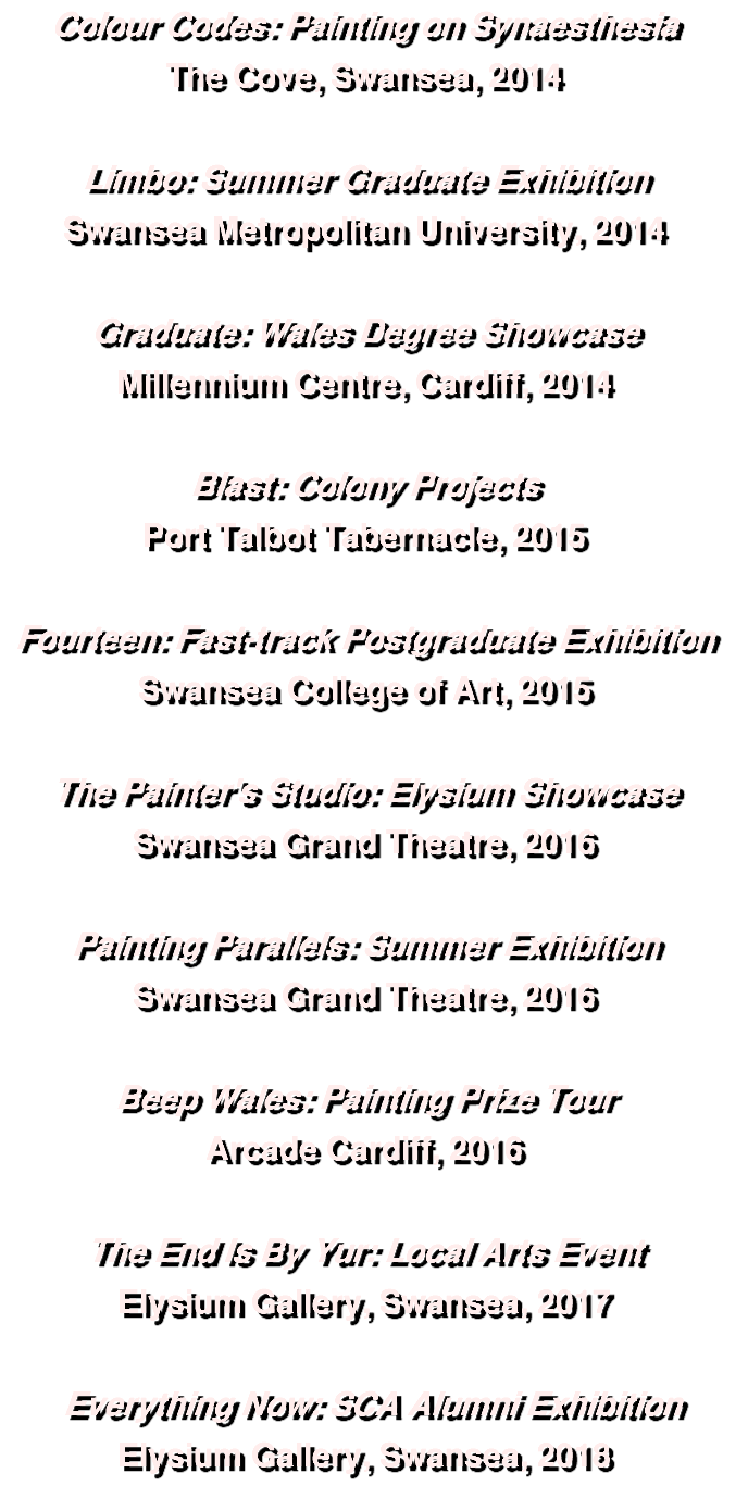 Colour Codes: Painting on Synaesthesia The Cove, Swansea, 2014 Limbo: Summer Graduate Exhibition Swansea Metropolitan University, 2014 Graduate: Wales Degree Showcase Millennium Centre, Cardiff, 2014 Blast: Colony Projects Port Talbot Tabernacle, 2015 Fourteen: Fast-track Postgraduate Exhibition Swansea College of Art, 2015 The Painter's Studio: Elysium Showcase Swansea Grand Theatre, 2016 Painting Parallels: Summer Exhibition Swansea Grand Theatre, 2016 Beep Wales: Painting Prize Tour Arcade Cardiff, 2016 The End Is By Yur: Local Arts Event Elysium Gallery, Swansea, 2017 Everything Now: SCA Alumni Exhibition Elysium Gallery, Swansea, 2018