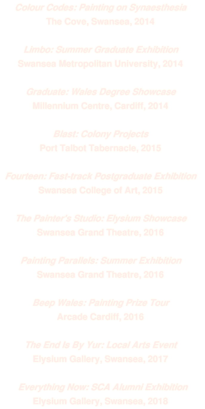 Colour Codes: Painting on Synaesthesia The Cove, Swansea, 2014 Limbo: Summer Graduate Exhibition Swansea Metropolitan University, 2014 Graduate: Wales Degree Showcase Millennium Centre, Cardiff, 2014 Blast: Colony Projects Port Talbot Tabernacle, 2015 Fourteen: Fast-track Postgraduate Exhibition Swansea College of Art, 2015 The Painter's Studio: Elysium Showcase Swansea Grand Theatre, 2016 Painting Parallels: Summer Exhibition Swansea Grand Theatre, 2016 Beep Wales: Painting Prize Tour Arcade Cardiff, 2016 The End Is By Yur: Local Arts Event Elysium Gallery, Swansea, 2017 Everything Now: SCA Alumni Exhibition Elysium Gallery, Swansea, 2018