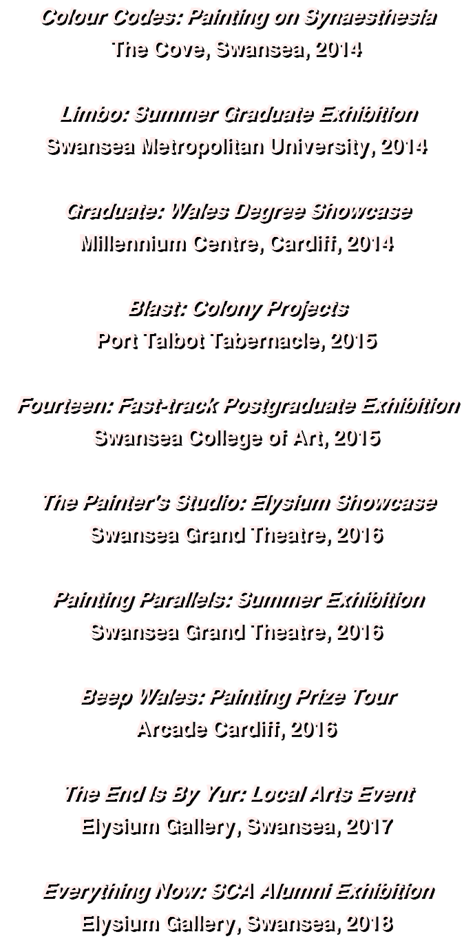 Colour Codes: Painting on Synaesthesia The Cove, Swansea, 2014 Limbo: Summer Graduate Exhibition Swansea Metropolitan University, 2014 Graduate: Wales Degree Showcase Millennium Centre, Cardiff, 2014 Blast: Colony Projects Port Talbot Tabernacle, 2015 Fourteen: Fast-track Postgraduate Exhibition Swansea College of Art, 2015 The Painter's Studio: Elysium Showcase Swansea Grand Theatre, 2016 Painting Parallels: Summer Exhibition Swansea Grand Theatre, 2016 Beep Wales: Painting Prize Tour Arcade Cardiff, 2016 The End Is By Yur: Local Arts Event Elysium Gallery, Swansea, 2017 Everything Now: SCA Alumni Exhibition Elysium Gallery, Swansea, 2018